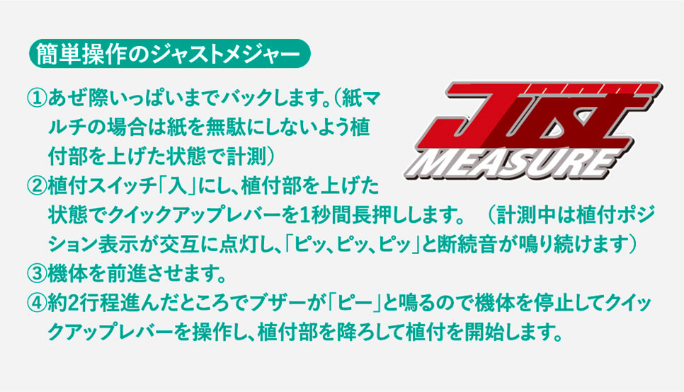 簡単操作のジャストメジャー ①あぜ際いっぱいまでバックします。（紙マルチの場合は紙を無駄にしないよう植付部を上げた状態で計測）②植付スイッチ「入」にし、植付部を上げた状態でクイックアップレバーを1秒間長押しします。　（計測中は植付ポジション表示が交互に点灯し、「ピッ、ピッ、ピッ」と断続音が鳴り続けます）③機体を前進させます。④約2行程進んだところでブザーが「ピー」と鳴るので機体を停止してク